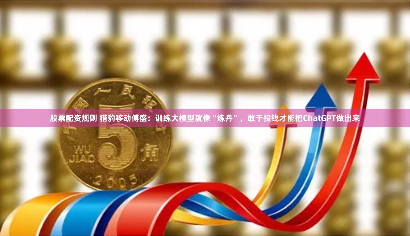 股票配资规则 猎豹移动傅盛：训练大模型就像“炼丹”，敢于投钱才能把ChatGPT做出来