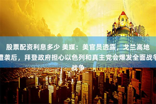 股票配资利息多少 美媒：美官员透露，戈兰高地遭袭后，拜登政府担心以色列和真主党会爆发全面战争