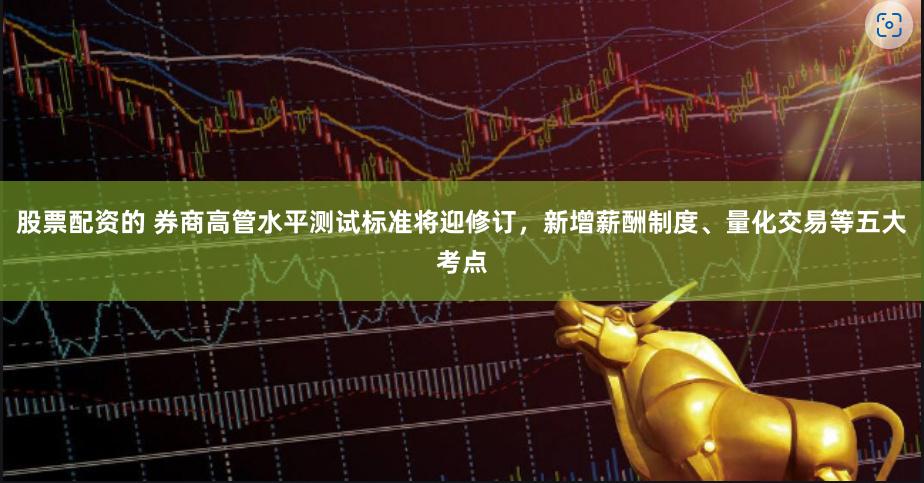 股票配资的 券商高管水平测试标准将迎修订，新增薪酬制度、量化交易等五大考点
