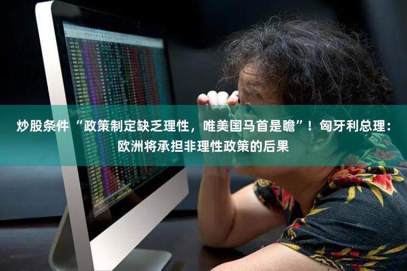 炒股条件 “政策制定缺乏理性，唯美国马首是瞻”！匈牙利总理：欧洲将承担非理性政策的后果