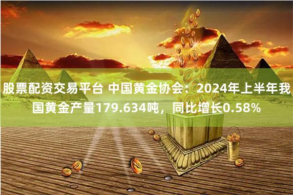 股票配资交易平台 中国黄金协会：2024年上半年我国黄金产量179.634吨，同比增长0.58%