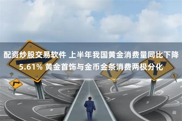 配资炒股交易软件 上半年我国黄金消费量同比下降5.61% 黄金首饰与金币金条消费两极分化