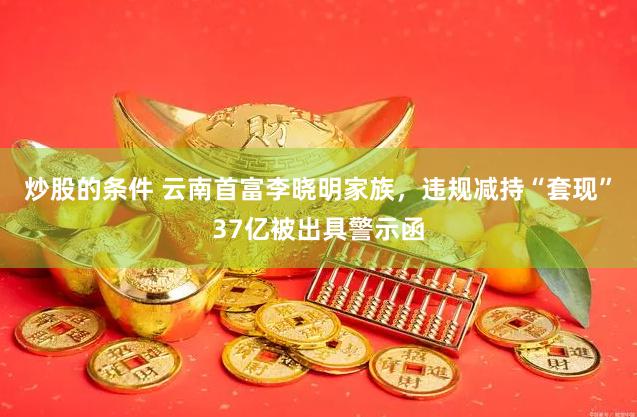 炒股的条件 云南首富李晓明家族，违规减持“套现”37亿被出具警示函