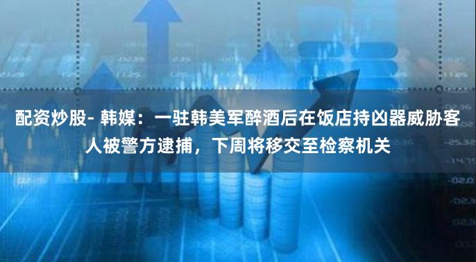 配资炒股- 韩媒：一驻韩美军醉酒后在饭店持凶器威胁客人被警方逮捕，下周将移交至检察机关