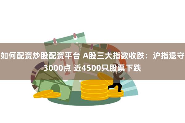 如何配资炒股配资平台 A股三大指数收跌：沪指退守3000点 近4500只股票下跌