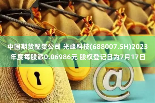 中国期货配资公司 光峰科技(688007.SH)2023年度每股派0.06986元 股权登记日为7月17日