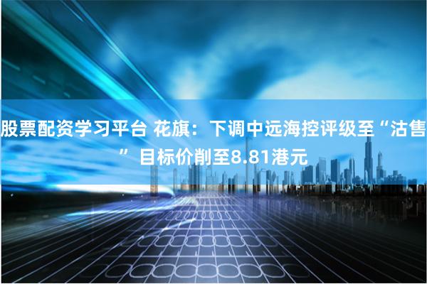 股票配资学习平台 花旗：下调中远海控评级至“沽售” 目标价削至8.81港元