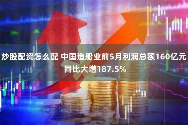 炒股配资怎么配 中国造船业前5月利润总额160亿元 同比大增187.5%