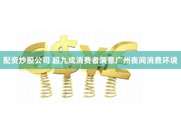 配资炒股公司 超九成消费者满意广州夜间消费环境