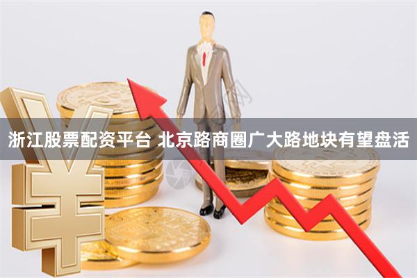 浙江股票配资平台 北京路商圈广大路地块有望盘活