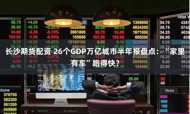 长沙期货配资 26个GDP万亿城市半年报盘点：“家里有车”跑得快？