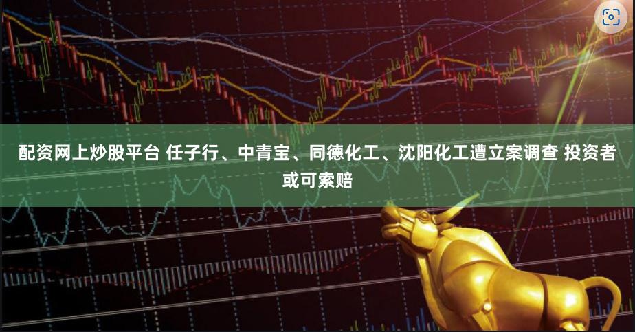 配资网上炒股平台 任子行、中青宝、同德化工、沈阳化工遭立案调查 投资者或可索赔