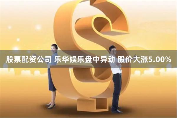 股票配资公司 乐华娱乐盘中异动 股价大涨5.00%