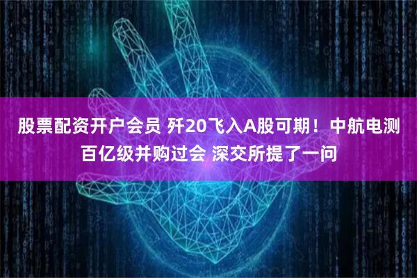 股票配资开户会员 歼20飞入A股可期！中航电测百亿级并购过会 深交所提了一问