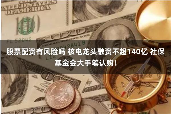 股票配资有风险吗 核电龙头融资不超140亿 社保基金会大手笔认购！