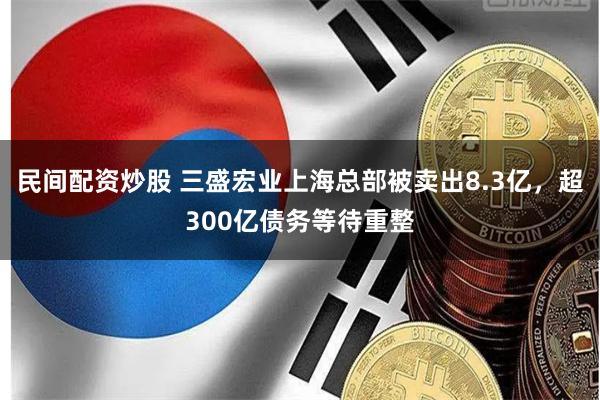 民间配资炒股 三盛宏业上海总部被卖出8.3亿，超300亿债务等待重整