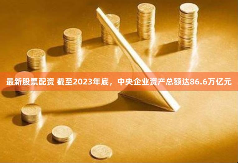 最新股票配资 截至2023年底，中央企业资产总额达86.6万亿元