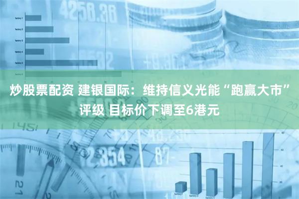 炒股票配资 建银国际：维持信义光能“跑赢大市”评级 目标价下调至6港元