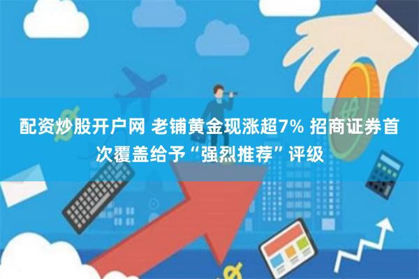 配资炒股开户网 老铺黄金现涨超7% 招商证券首次覆盖给予“强烈推荐”评级
