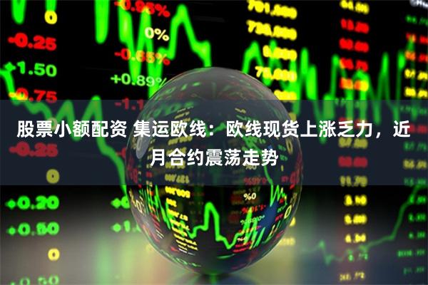 股票小额配资 集运欧线：欧线现货上涨乏力，近月合约震荡走势