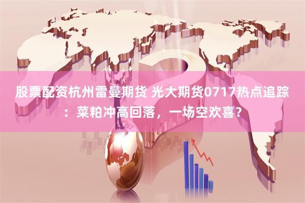 股票配资杭州雷曼期货 光大期货0717热点追踪：菜粕冲高回落，一场空欢喜？
