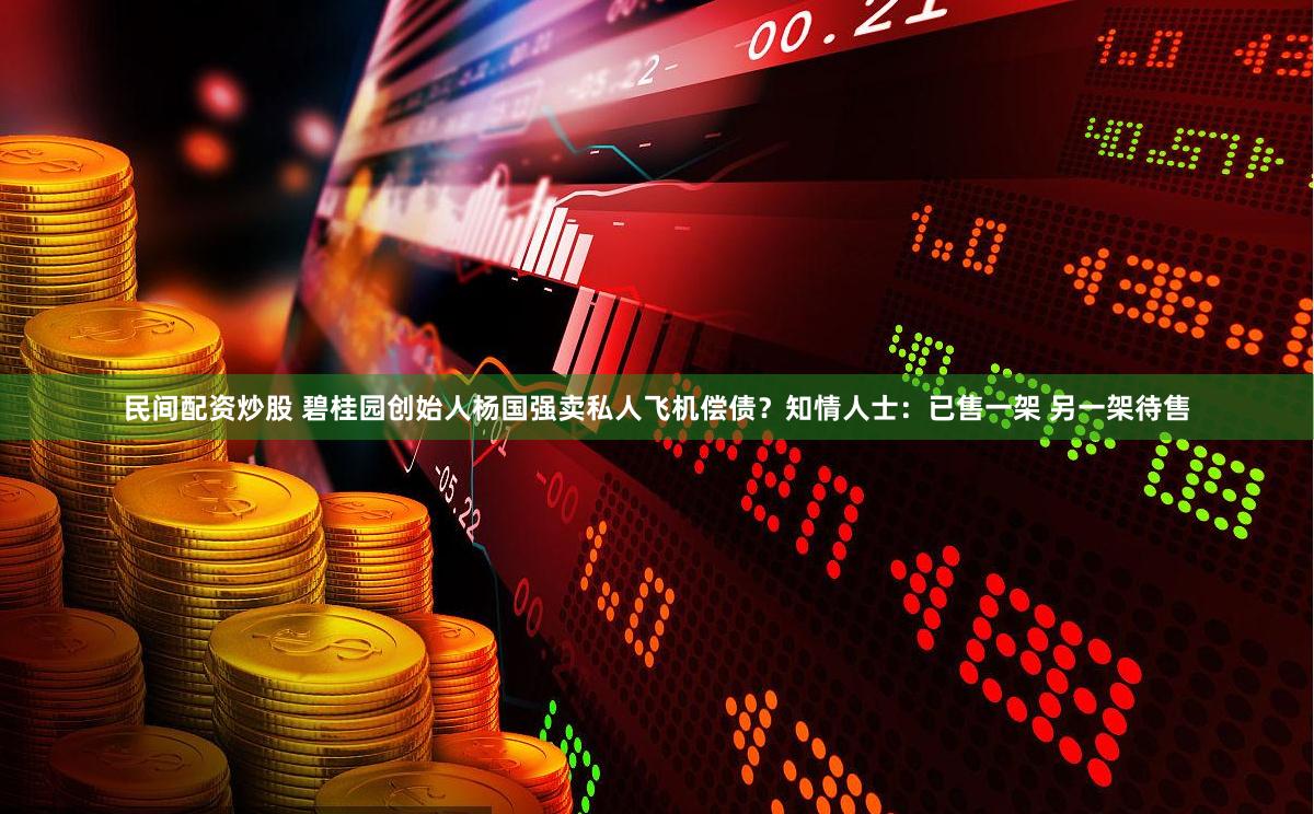 民间配资炒股 碧桂园创始人杨国强卖私人飞机偿债？知情人士：已售一架 另一架待售