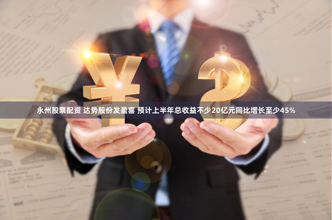 永州股票配资 达势股份发盈喜 预计上半年总收益不少20亿元同比增长至少45%