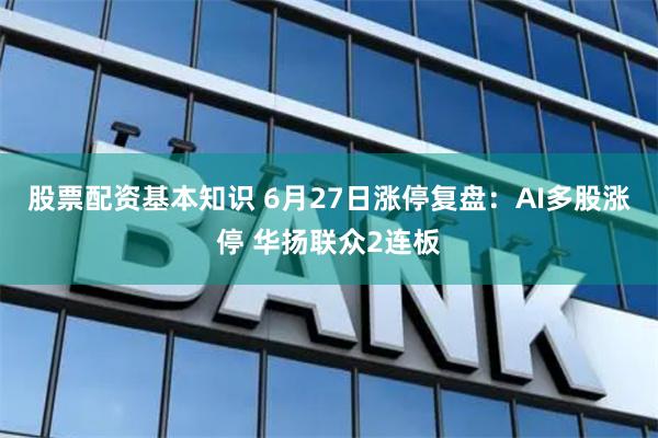 股票配资基本知识 6月27日涨停复盘：AI多股涨停 华扬联众2连板