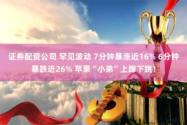 证券配资公司 罕见波动 7分钟暴涨近16% 6分钟暴跌近26% 苹果“小弟”上蹿下跳！