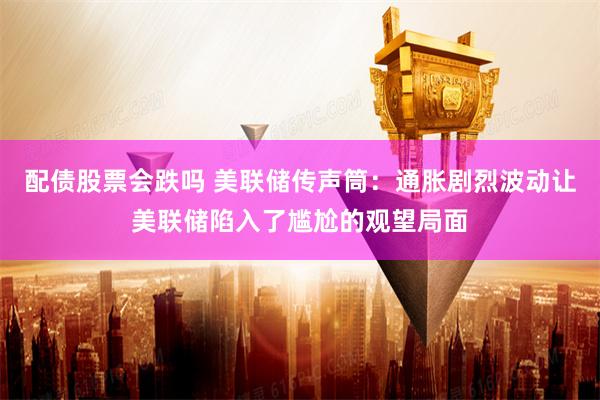 配债股票会跌吗 美联储传声筒：通胀剧烈波动让美联储陷入了尴尬的观望局面