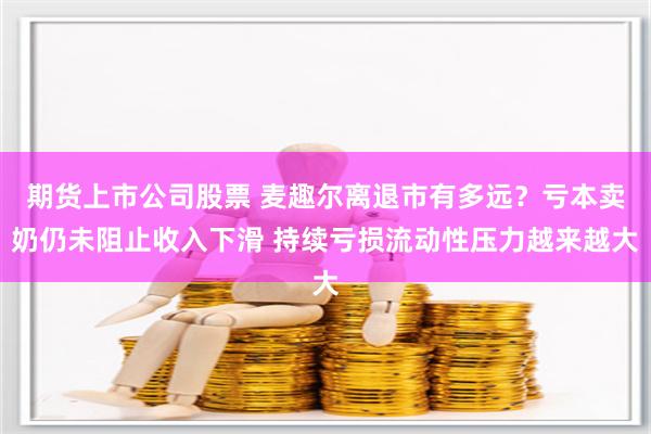 期货上市公司股票 麦趣尔离退市有多远？亏本卖奶仍未阻止收入下滑 持续亏损流动性压力越来越大