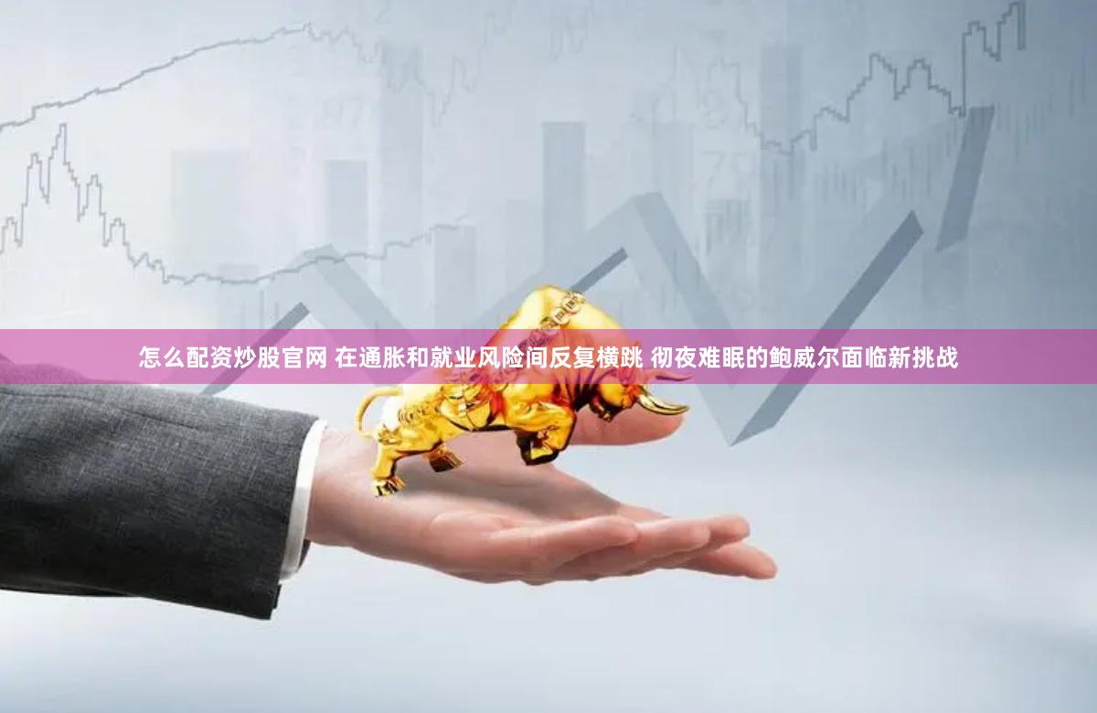 怎么配资炒股官网 在通胀和就业风险间反复横跳 彻夜难眠的鲍威尔面临新挑战