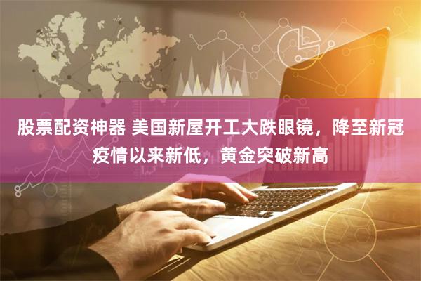 股票配资神器 美国新屋开工大跌眼镜，降至新冠疫情以来新低，黄金突破新高