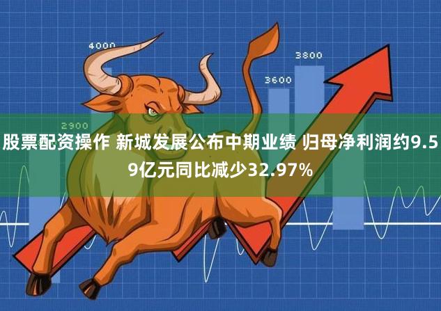 股票配资操作 新城发展公布中期业绩 归母净利润约9.59亿元同比减少32.97%