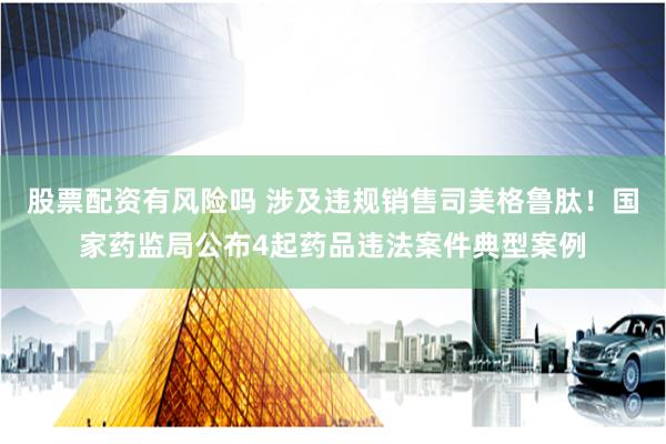 股票配资有风险吗 涉及违规销售司美格鲁肽！国家药监局公布4起药品违法案件典型案例