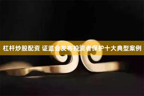 杠杆炒股配资 证监会发布投资者保护十大典型案例