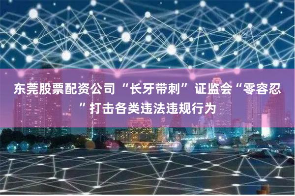东莞股票配资公司 “长牙带刺” 证监会“零容忍”打击各类违法违规行为