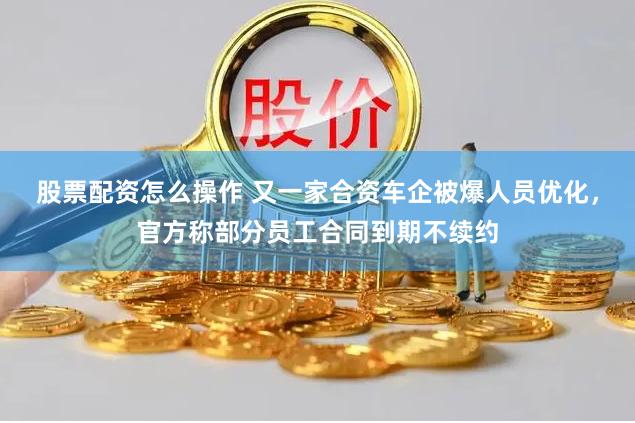 股票配资怎么操作 又一家合资车企被爆人员优化，官方称部分员工合同到期不续约