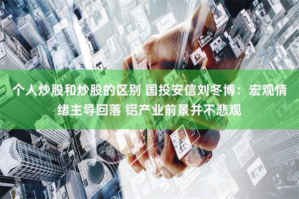 个人炒股和炒股的区别 国投安信刘冬博：宏观情绪主导回落 铝产业前景并不悲观