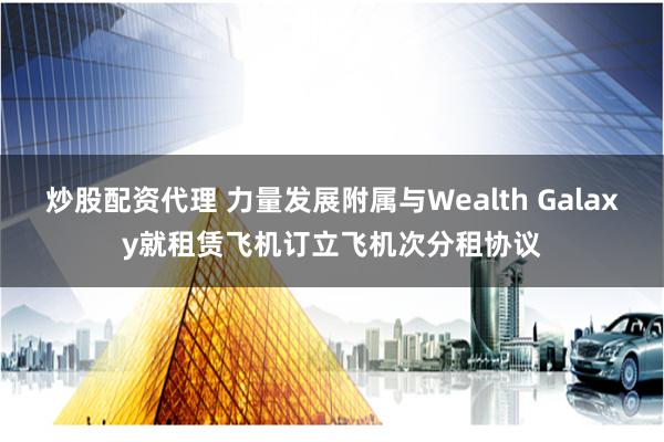 炒股配资代理 力量发展附属与Wealth Galaxy就租赁飞机订立飞机次分租协议