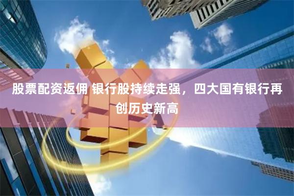 股票配资返佣 银行股持续走强，四大国有银行再创历史新高