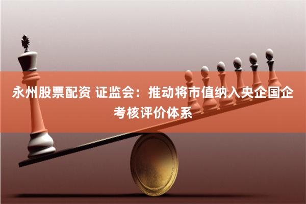 永州股票配资 证监会：推动将市值纳入央企国企考核评价体系