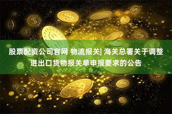 股票配资公司官网 物流报关| 海关总署关于调整进出口货物报关单申报要求的公告