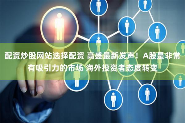 配资炒股网站选择配资 高盛最新发声！A股是非常有吸引力的市场 海外投资者态度转变
