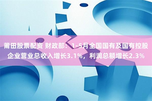 莆田股票配资 财政部：1-5月全国国有及国有控股企业营业总收入增长3.1%，利润总额增长2.3%