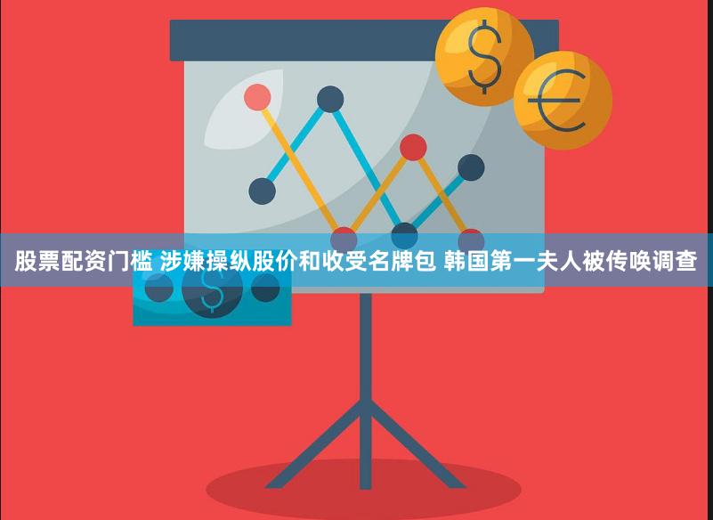 股票配资门槛 涉嫌操纵股价和收受名牌包 韩国第一夫人被传唤调查