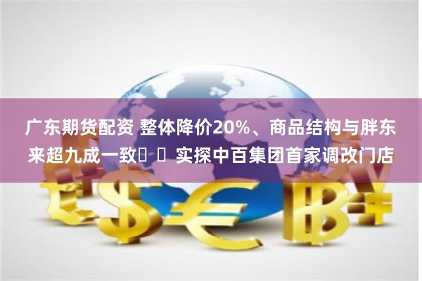 广东期货配资 整体降价20%、商品结构与胖东来超九成一致⋯⋯实探中百集团首家调改门店