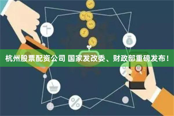 杭州股票配资公司 国家发改委、财政部重磅发布！