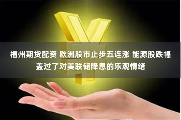福州期货配资 欧洲股市止步五连涨 能源股跌幅盖过了对美联储降息的乐观情绪