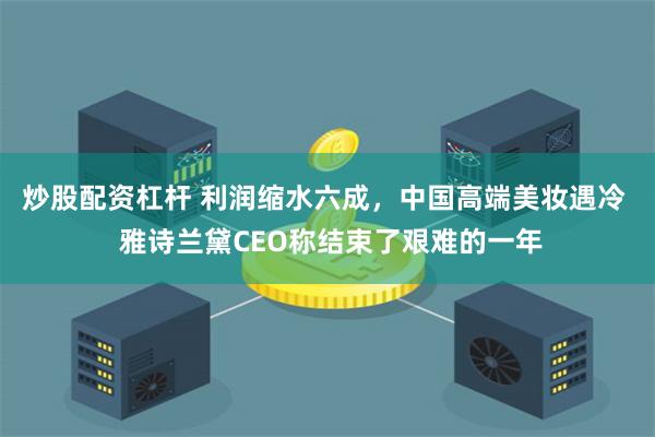 炒股配资杠杆 利润缩水六成，中国高端美妆遇冷  雅诗兰黛CEO称结束了艰难的一年